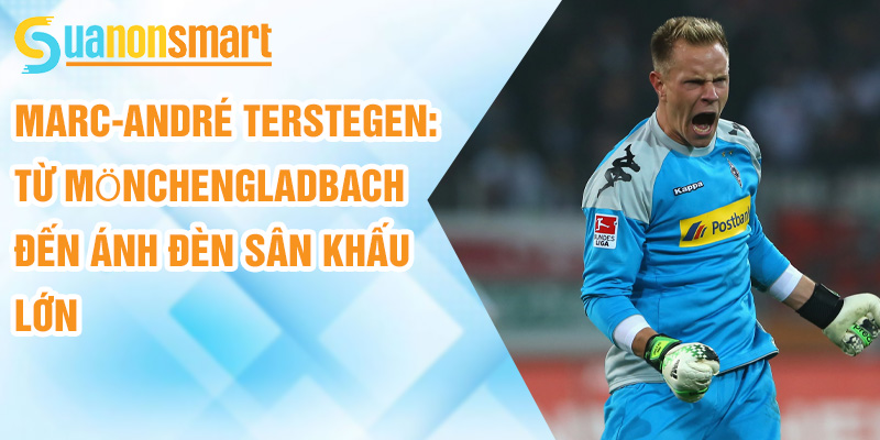 Marc-André ter Stegen: từ Mönchengladbach đến ánh đèn sân khấu lớn